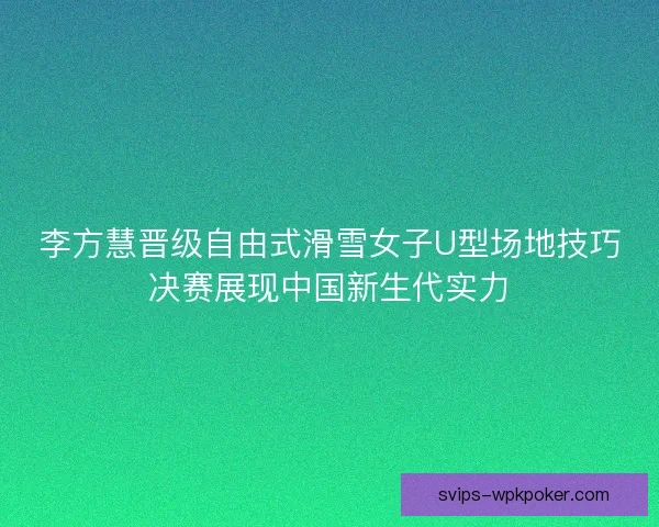 李方慧晋级自由式滑雪女子U型场地技巧决赛展现中国新生代实力