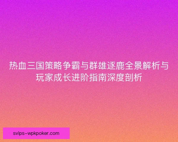 热血三国策略争霸与群雄逐鹿全景解析与玩家成长进阶指南深度剖析