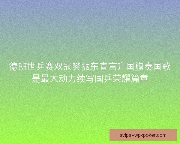德班世乒赛双冠樊振东直言升国旗奏国歌是最大动力续写国乒荣耀篇章