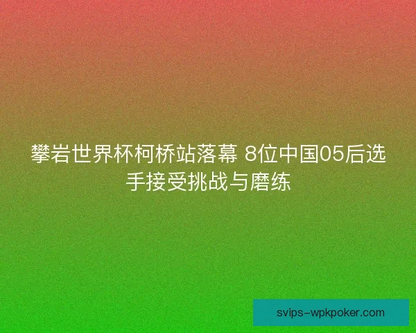 攀岩世界杯柯桥站落幕 8位中国05后选手接受挑战与磨练